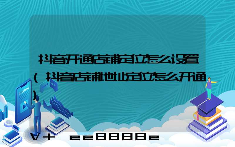 抖音开通店铺定位怎么设置(抖音店铺地址定位怎么开通)
