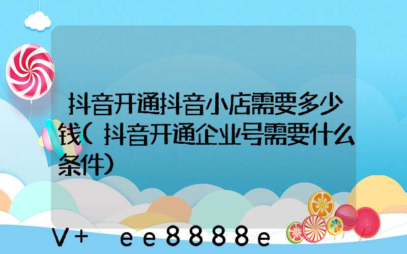 抖音开通抖音小店需要多少钱(抖音开通企业号需要什么条件)