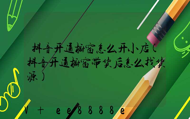 抖音开通橱窗怎么开小店(抖音开通橱窗带货后怎么找货源)