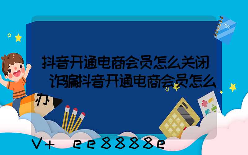 抖音开通电商会员怎么关闭(诈骗抖音开通电商会员怎么办)