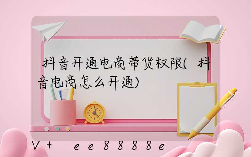 抖音开通电商带货权限(抖音电商怎么开通)
