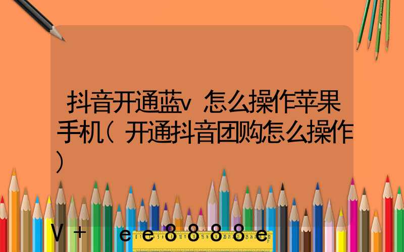 抖音开通蓝v怎么操作苹果手机(开通抖音团购怎么操作)