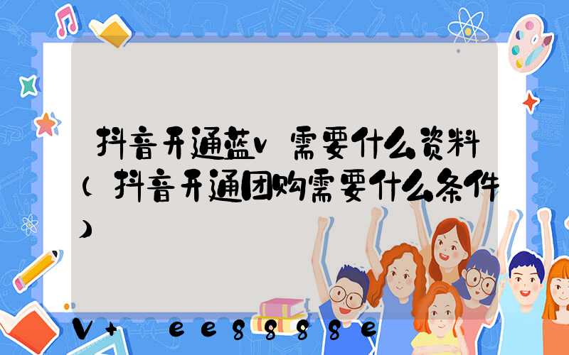 抖音开通蓝v需要什么资料(抖音开通团购需要什么条件)