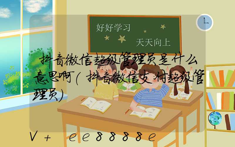 抖音微信超级管理员是什么意思啊(抖音微信支付超级管理员)