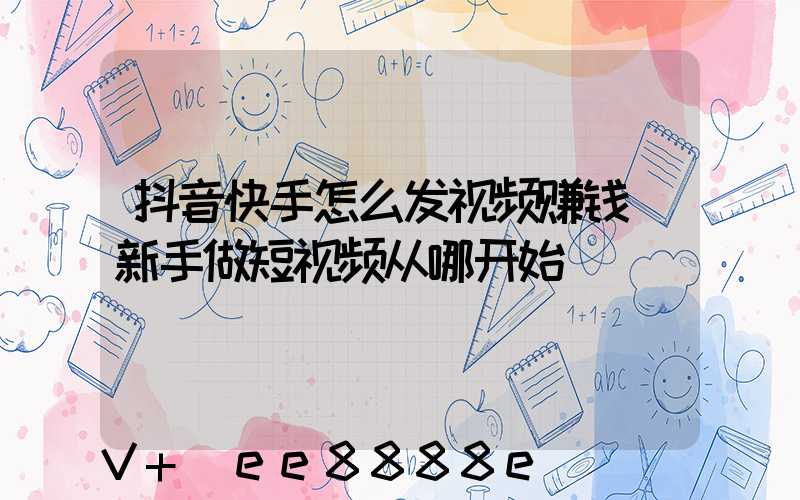 抖音快手怎么发视频赚钱(新手做短视频从哪开始)