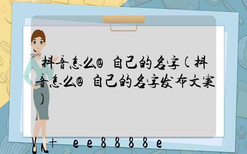 抖音怎么@自己的名字(抖音怎么@自己的名字发布文案)