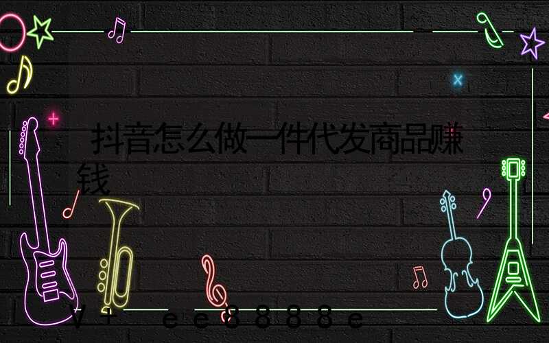 抖音怎么做一件代发商品赚钱