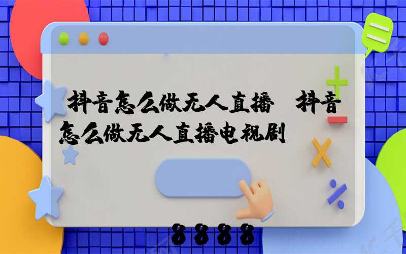 抖音怎么做无人直播(抖音怎么做无人直播电视剧)