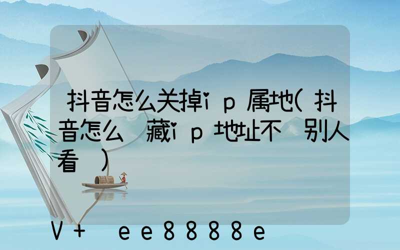 抖音怎么关掉ip属地(抖音怎么隐藏ip地址不让别人看见)