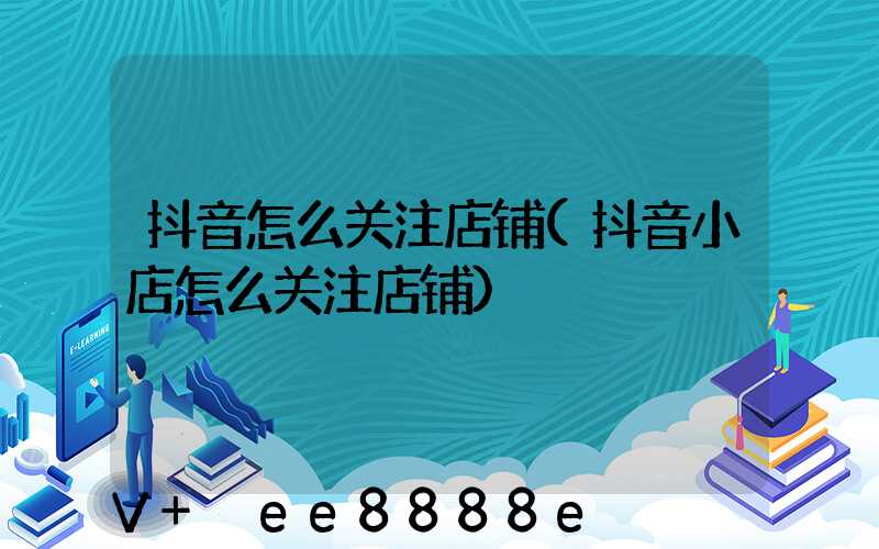 抖音怎么关注店铺(抖音小店怎么关注店铺)