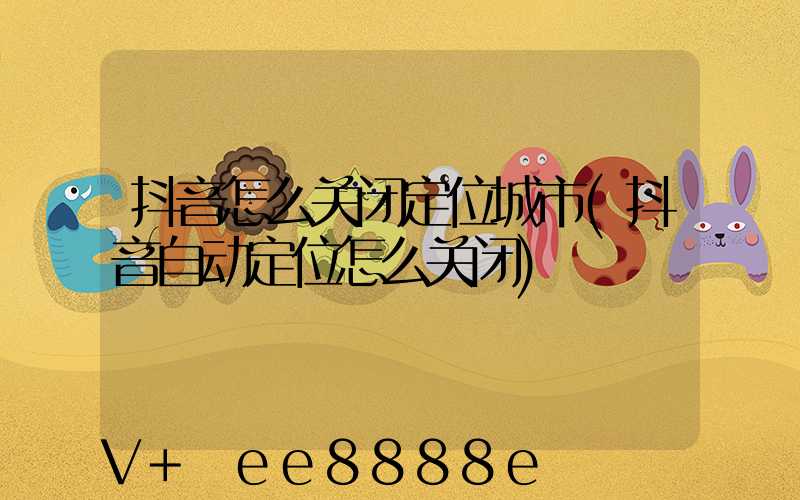 抖音怎么关闭定位城市(抖音自动定位怎么关闭)