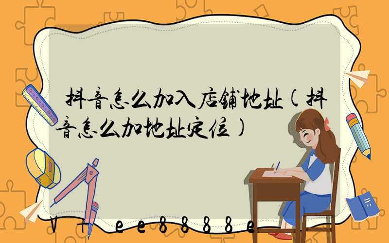 抖音怎么加入店铺地址(抖音怎么加地址定位)