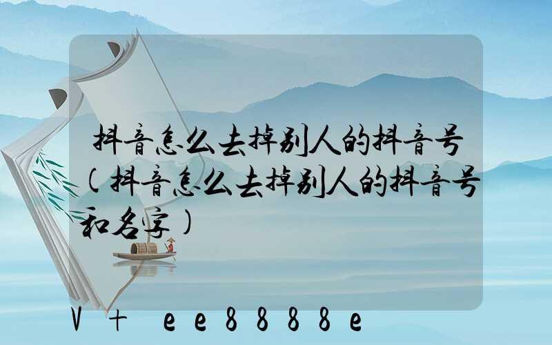 抖音怎么去掉别人的抖音号(抖音怎么去掉别人的抖音号和名字)