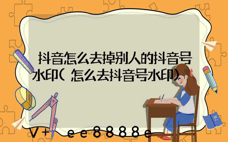 抖音怎么去掉别人的抖音号水印(怎么去抖音号水印)