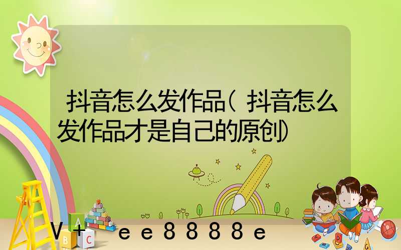抖音怎么发作品(抖音怎么发作品才是自己的原创)