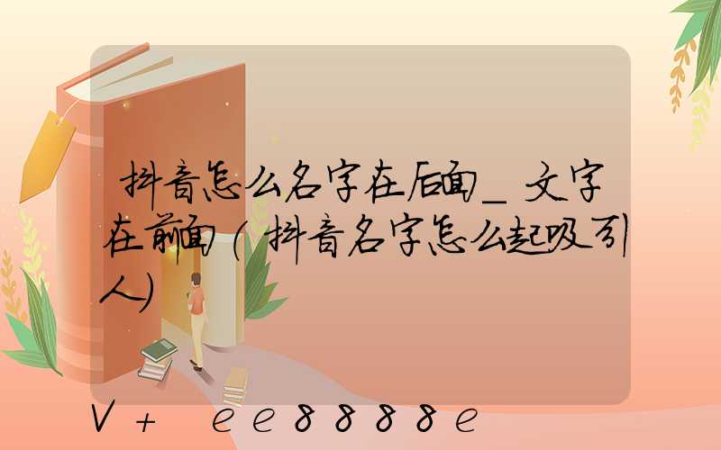 抖音怎么名字在后面_文字在前面(抖音名字怎么起吸引人)