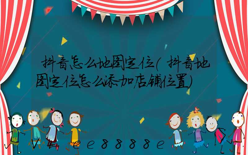 抖音怎么地图定位(抖音地图定位怎么添加店铺位置)