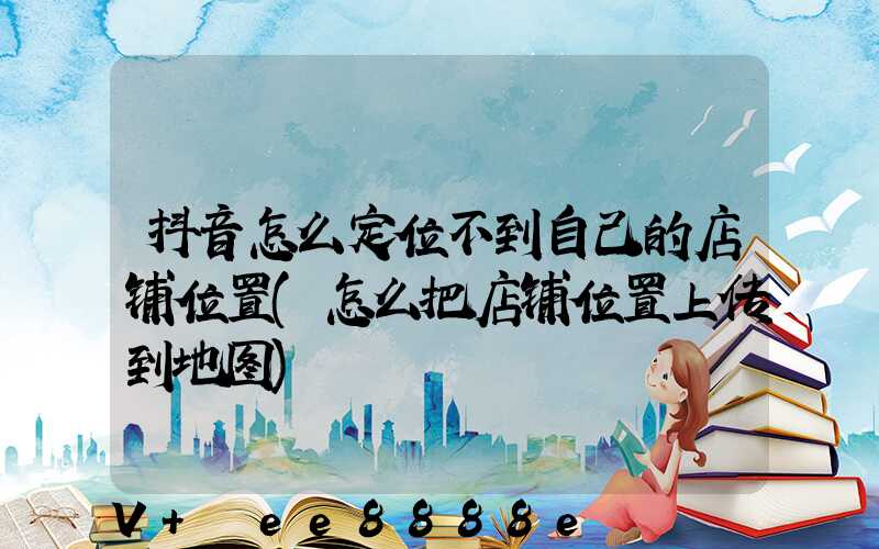 抖音怎么定位不到自己的店铺位置(怎么把店铺位置上传到地图)