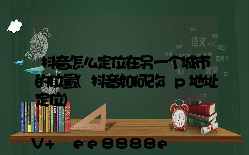 抖音怎么定位在另一个城市的位置(抖音如何改ip地址定位)
