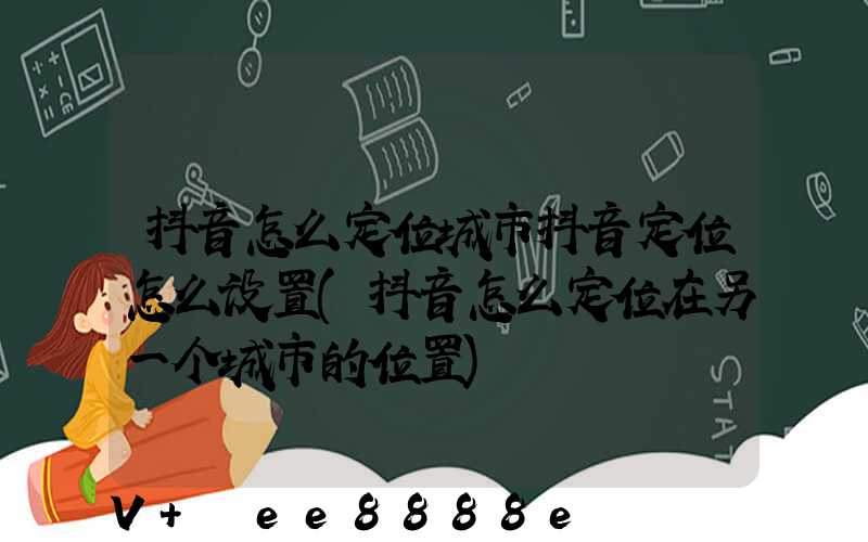 抖音怎么定位城市抖音定位怎么设置(抖音怎么定位在另一个城市的位置)