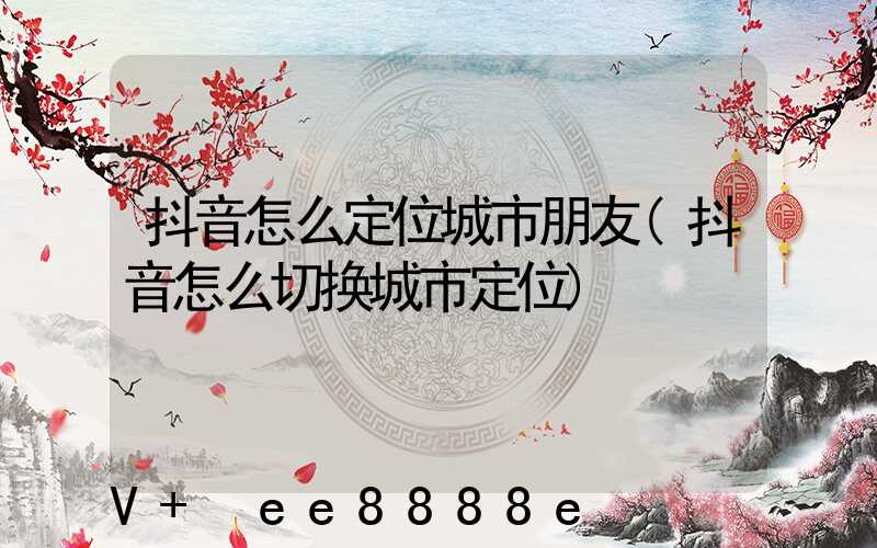 抖音怎么定位城市朋友(抖音怎么切换城市定位)