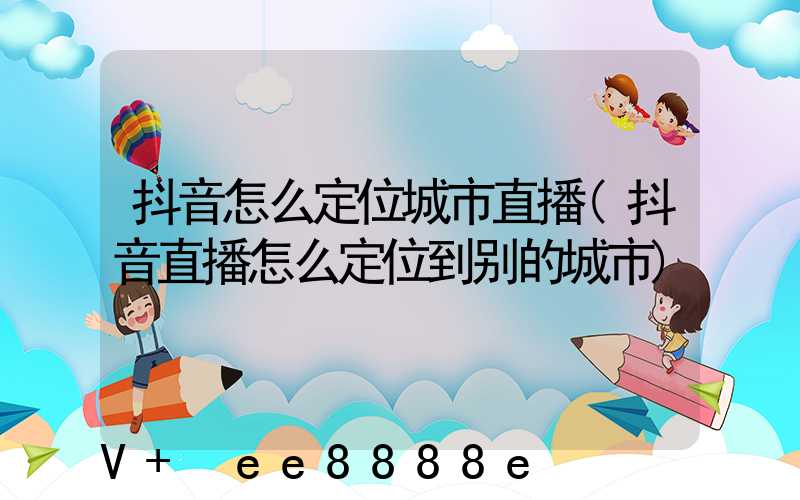 抖音怎么定位城市直播(抖音直播怎么定位到别的城市)