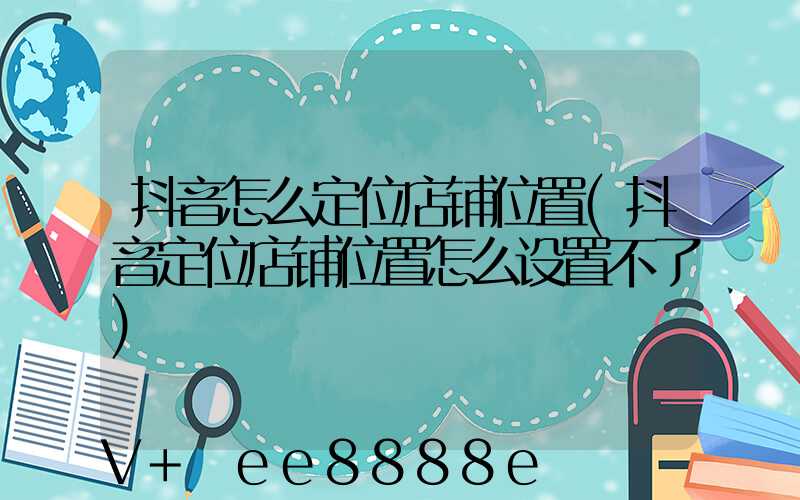 抖音怎么定位店铺位置(抖音定位店铺位置怎么设置不了)