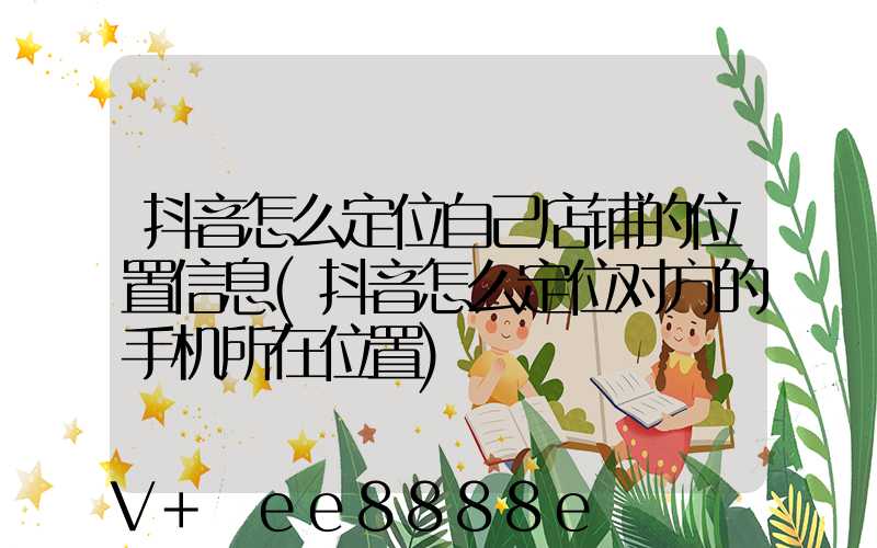抖音怎么定位自己店铺的位置信息(抖音怎么定位对方的手机所在位置)