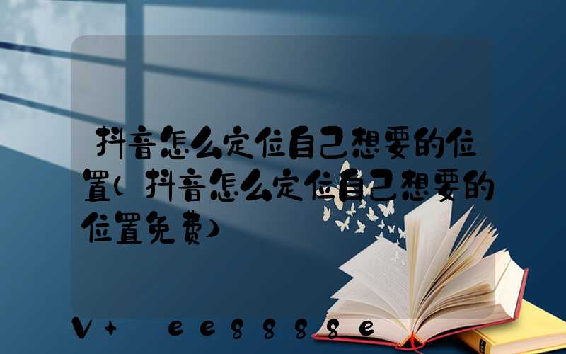 抖音怎么定位自己想要的位置(抖音怎么定位自己想要的位置免费)