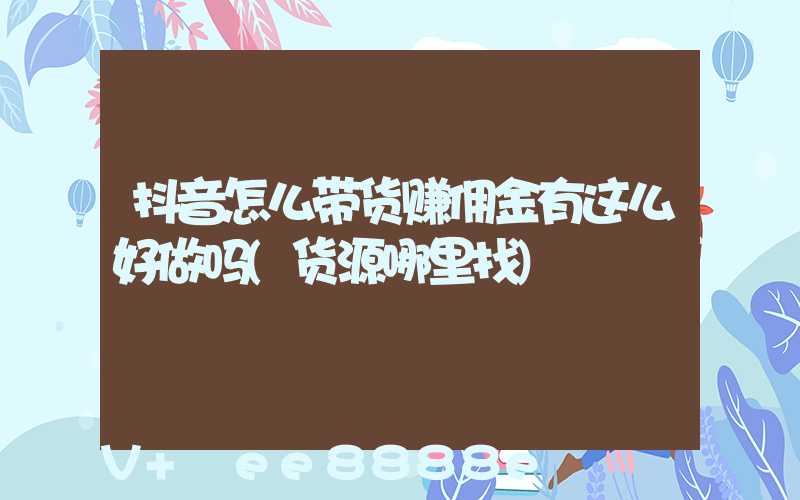 抖音怎么带货赚佣金有这么好做吗(货源哪里找)