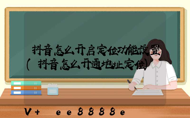 抖音怎么开启定位功能设置(抖音怎么开通地址定位)