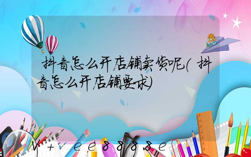 抖音怎么开店铺卖货呢(抖音怎么开店铺要求)