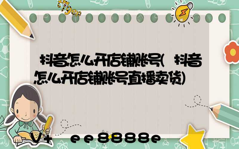 抖音怎么开店铺账号(抖音怎么开店铺账号直播卖货)
