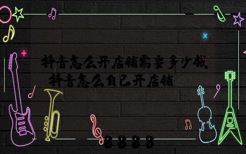 抖音怎么开店铺需要多少钱(抖音怎么自己开店铺)