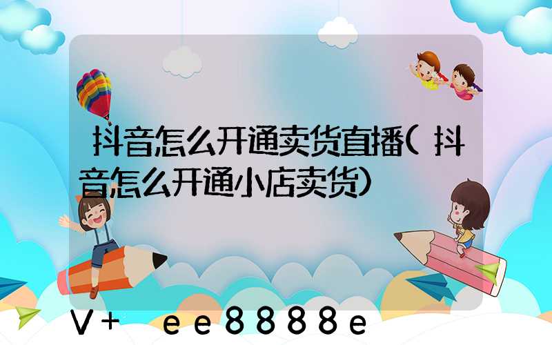 抖音怎么开通卖货直播(抖音怎么开通小店卖货)