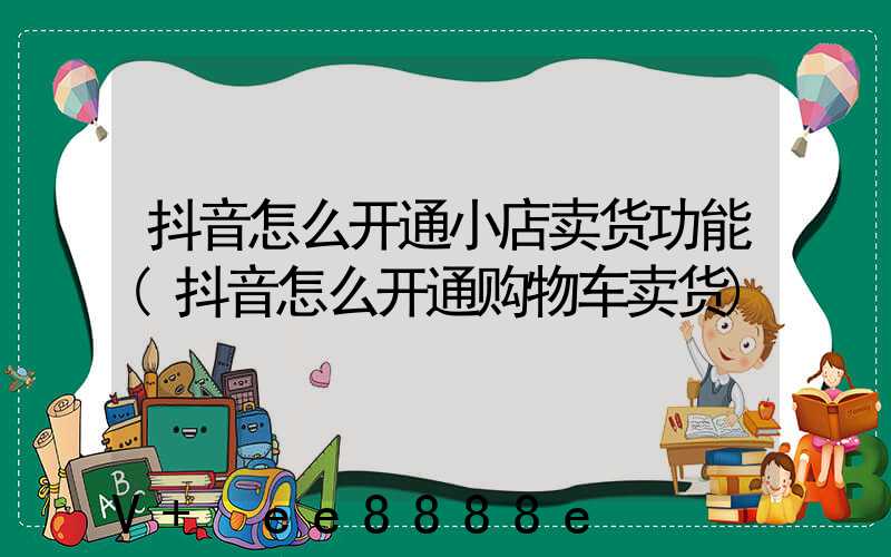 抖音怎么开通小店卖货功能(抖音怎么开通购物车卖货)