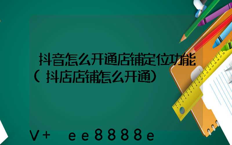 抖音怎么开通店铺定位功能(抖店店铺怎么开通)