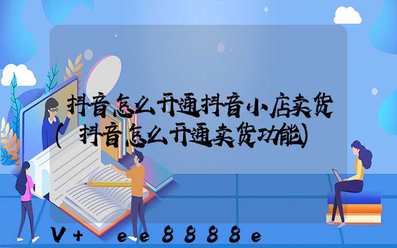 抖音怎么开通抖音小店卖货(抖音怎么开通卖货功能)