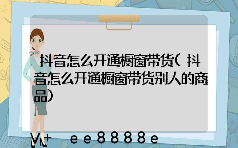 抖音怎么开通橱窗带货(抖音怎么开通橱窗带货别人的商品)