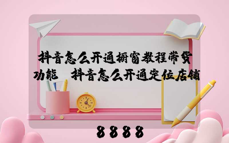 抖音怎么开通橱窗教程带货功能(抖音怎么开通定位店铺)