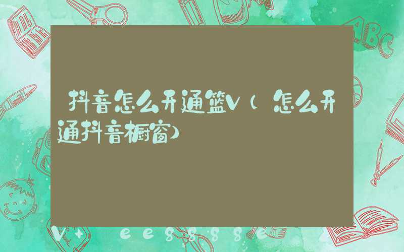抖音怎么开通篮V(怎么开通抖音橱窗)