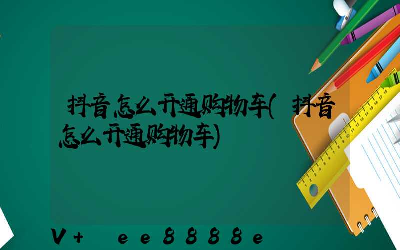 抖音怎么开通购物车(抖音怎么开通购物车)