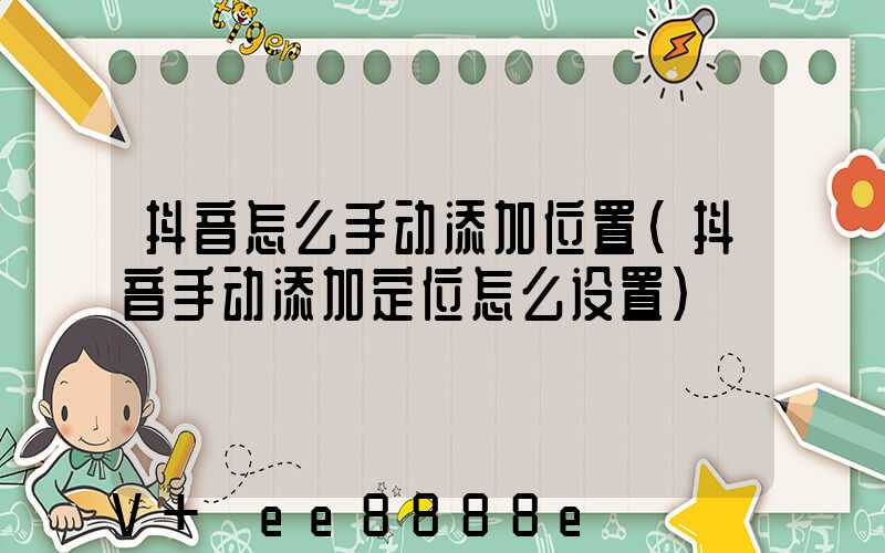 抖音怎么手动添加位置(抖音手动添加定位怎么设置)