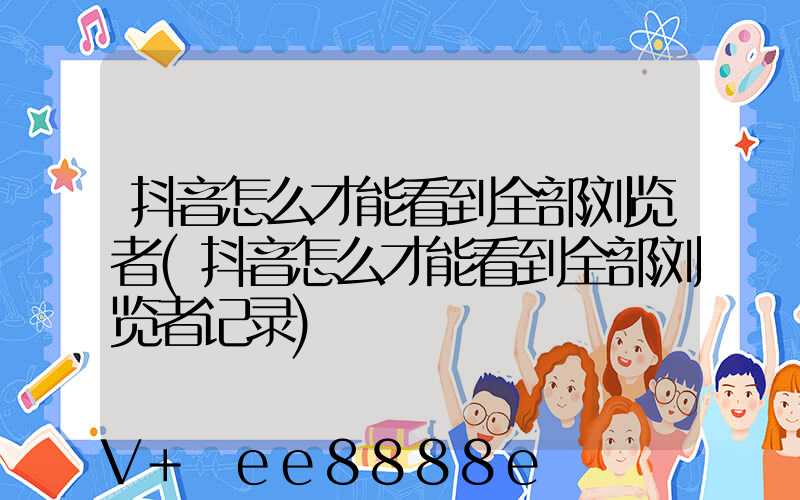 抖音怎么才能看到全部浏览者(抖音怎么才能看到全部浏览者记录)