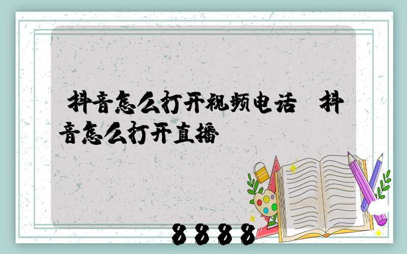 抖音怎么打开视频电话(抖音怎么打开直播)