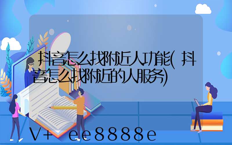 抖音怎么找附近人功能(抖音怎么找附近的人服务)