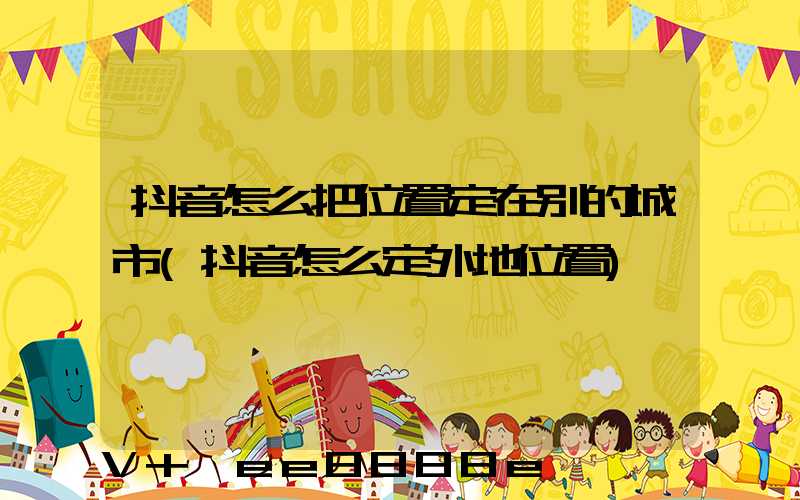 抖音怎么把位置定在别的城市(抖音怎么定外地位置)
