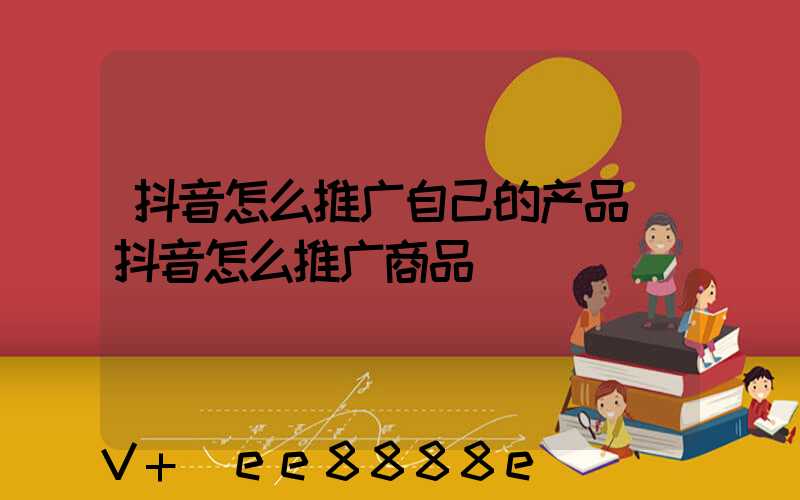 抖音怎么推广自己的产品(抖音怎么推广商品)