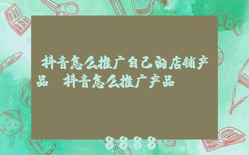 抖音怎么推广自己的店铺产品(抖音怎么推广产品)