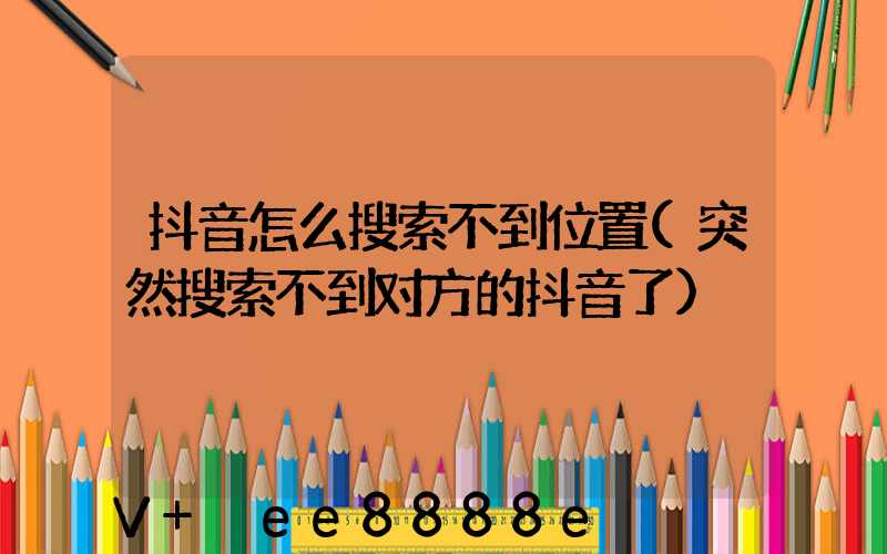 抖音怎么搜索不到位置(突然搜索不到对方的抖音了)